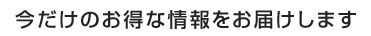 今だけのお得な情報をお届けします